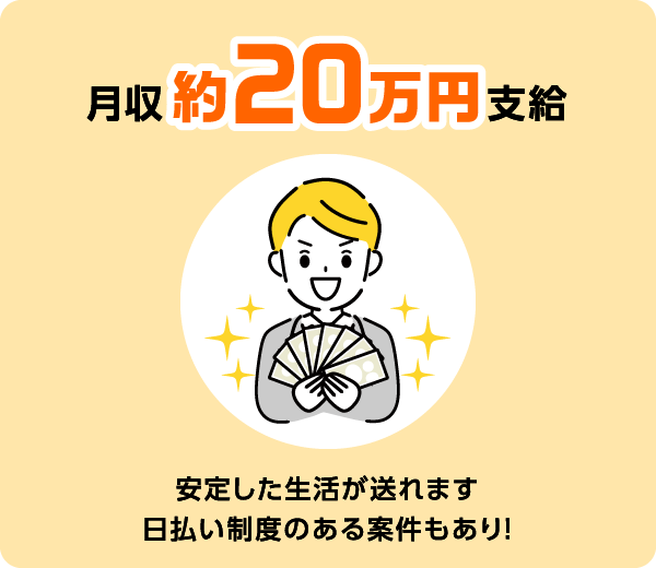 月収約20万円支給 安定した生活が送れます 日払い制度のある案件もあり！