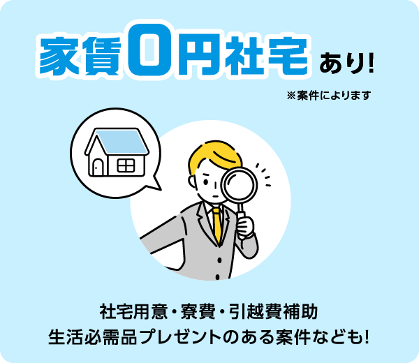 家賃0円社宅あり！ ※案件によります 社宅用意・寮費・引越費補助 生活必需品プレゼントのある案件なども！
