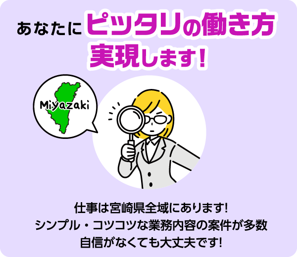 あなたにピッタリの働き方実現します！ 仕事は宮崎県全域にあります！ シンプル・コツコツな業務内容の案件が多数 自信がなくても大丈夫です！
